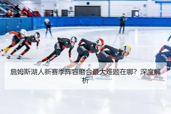詹姆斯湖人新赛季阵容磨合最大难题在哪？深度解析