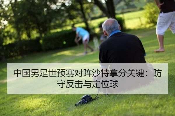 中国男足世预赛对阵沙特拿分关键：防守反击与定位球